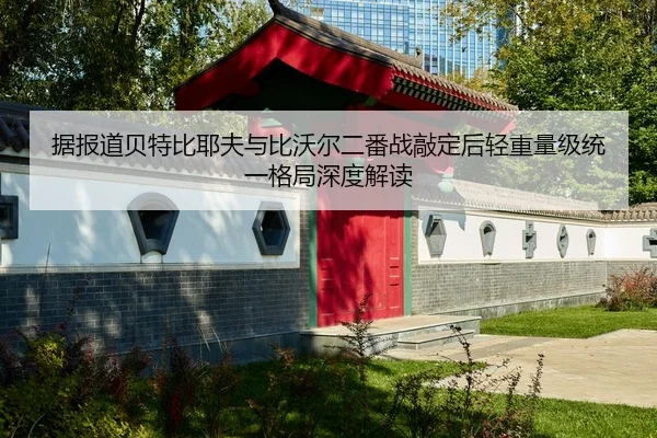 据报道贝特比耶夫与比沃尔二番战敲定后轻重量级统一格局深度解读