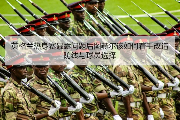 英格兰热身赛暴露问题后图赫尔该如何着手改造防线与球员选择
